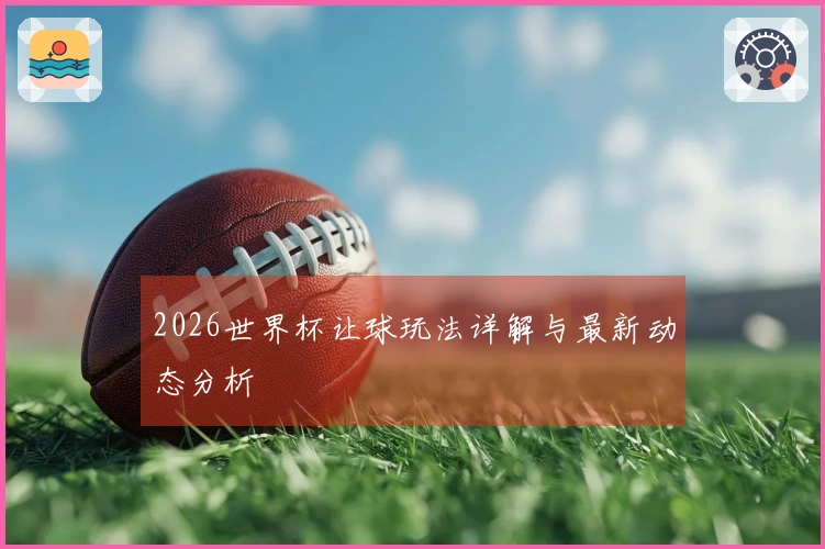 2026世界杯让球玩法详解与最新动态分析