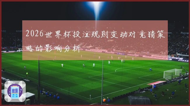 2026世界杯投注规则变动对竞猜策略的影响分析