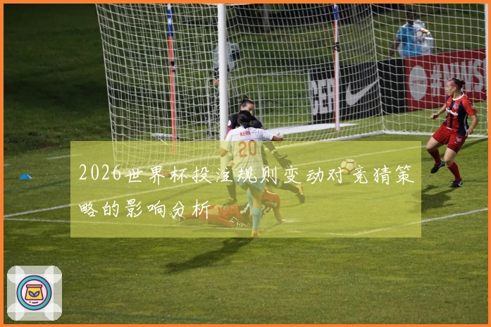 2026世界杯投注规则变动对竞猜策略的影响分析