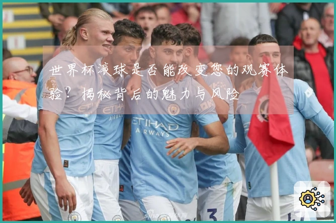 世界杯滚球是否能改变您的观赛体验？揭秘背后的魅力与风险